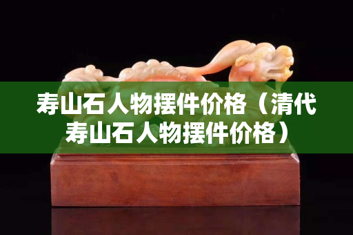 壽山石人物擺件價格（清代壽山石人物擺件價格）