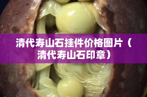 清代壽山石掛件價格圖片（清代壽山石印章）