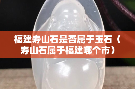 福建壽山石是否屬于玉石（壽山石屬于福建哪個(gè)市）