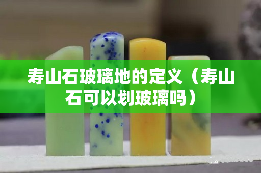 壽山石玻璃地的定義（壽山石可以劃玻璃嗎）