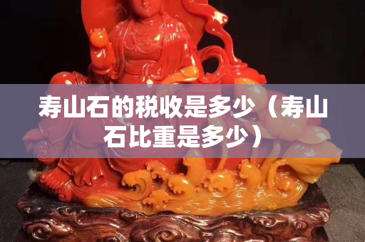 壽山石的稅收是多少（壽山石比重是多少）