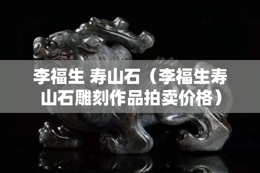 李福生 壽山石（李福生壽山石雕刻作品拍賣(mài)價(jià)格）