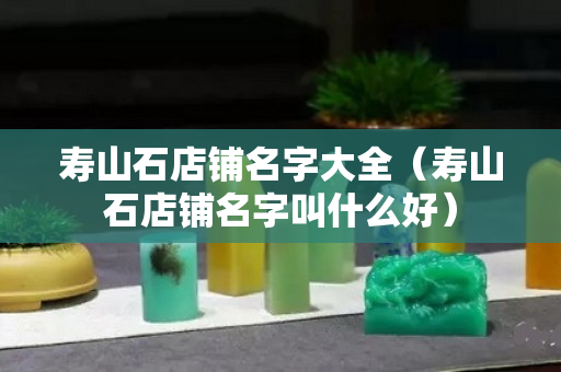 壽山石店鋪名字大全(壽山石店鋪名字叫什么好) 壽山石店鋪名字大全(壽山石店鋪名字叫什么好)