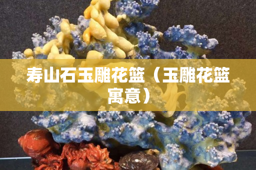 壽山石玉雕花籃(玉雕花籃寓意) 壽山石玉雕花籃(玉雕花籃寓意)