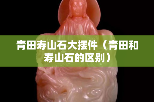 青田壽山石大擺件（青田和壽山石的區別）