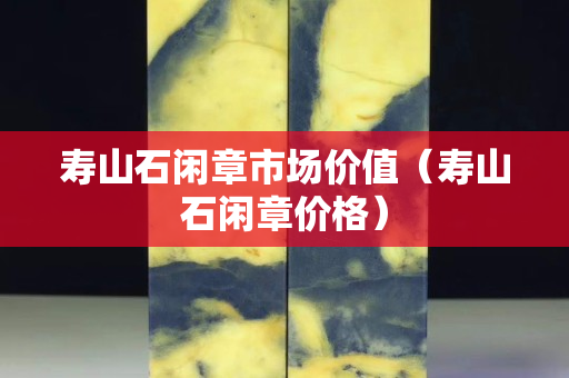壽山石閑章市場價值（壽山石閑章價格）