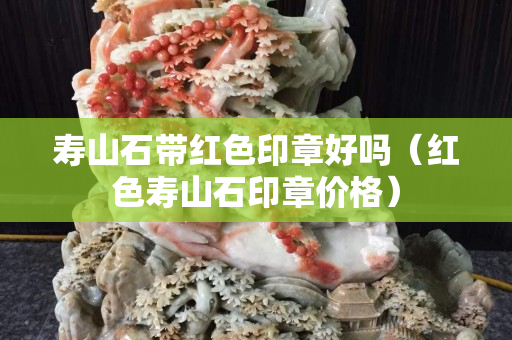 壽山石帶紅色印章好嗎（紅色壽山石印章價格）