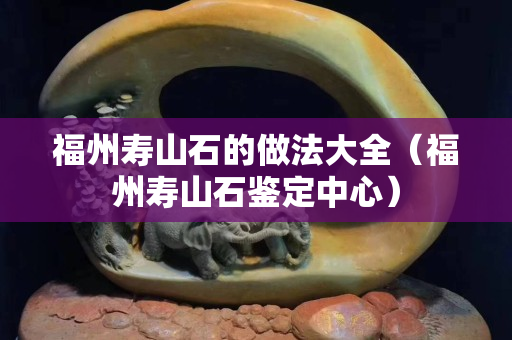 福州壽山石的做法大全（福州壽山石鑒定中心）