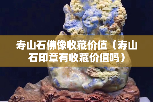 壽山石佛像收藏價值（壽山石印章有收藏價值嗎）