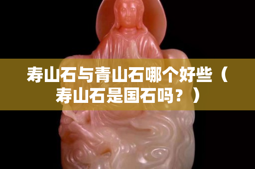 壽山石與青山石哪個好些（壽山石是國石嗎？）