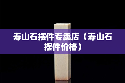 壽山石擺件專賣店（壽山石擺件價格）