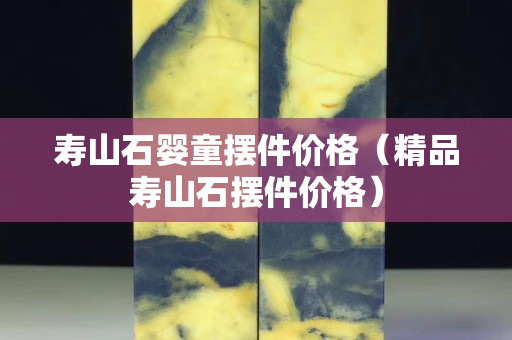 壽山石嬰童擺件價(jià)格（精品壽山石擺件價(jià)格）