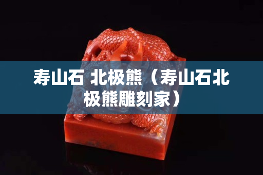 壽山石 北極熊（壽山石北極熊雕刻家）