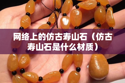 網絡上的仿古壽山石（仿古壽山石是什么材質）