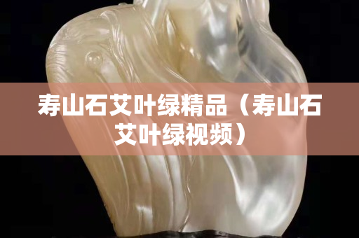 壽山石艾葉綠精品（壽山石艾葉綠視頻）