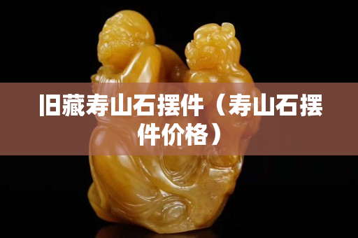 舊藏壽山石擺件（壽山石擺件價(jià)格）