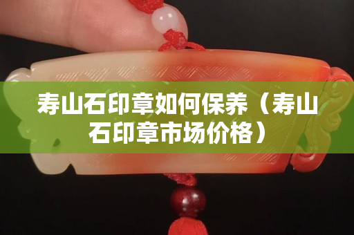 壽山石印章如何保養（壽山石印章市場價格）