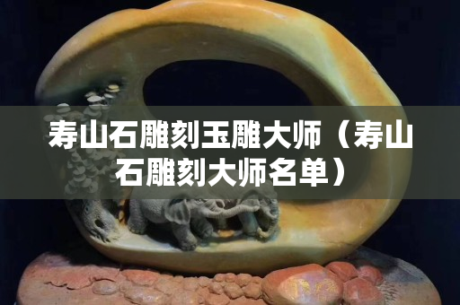 壽山石雕刻玉雕大師（壽山石雕刻大師名單）