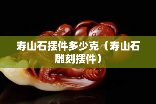 壽山石擺件多少克（壽山石雕刻擺件）