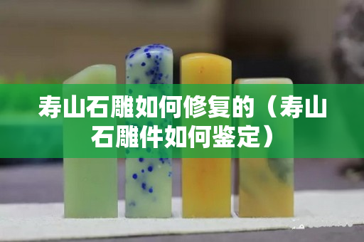 壽山石雕如何修復的（壽山石雕件如何鑒定）