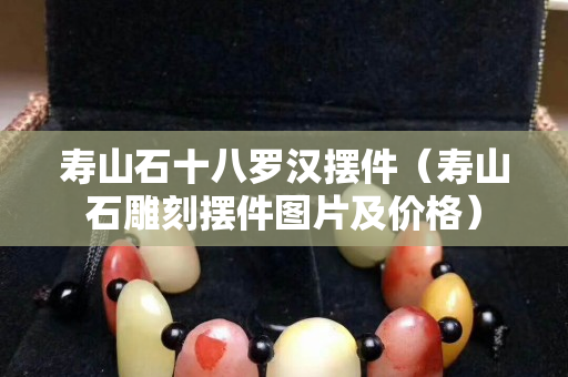 壽山石十八羅漢擺件（壽山石雕刻擺件圖片及價格）
