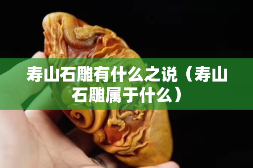 壽山石雕有什么之說(壽山石雕屬于什么) 壽山石雕有什么之說(壽山石雕屬于什么)