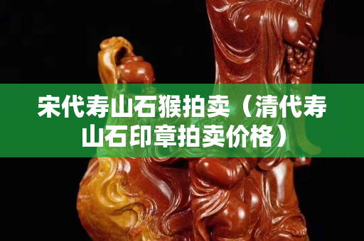 宋代壽山石猴拍賣（清代壽山石印章拍賣價格）