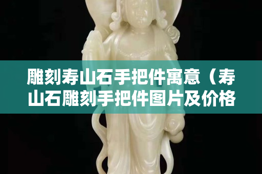 雕刻壽山石手把件寓意（壽山石雕刻手把件圖片及價格）