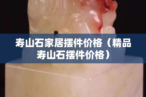 壽山石家居擺件價格（精品壽山石擺件價格）