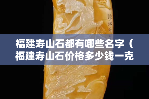 福建壽山石都有哪些名字（福建壽山石價格多少錢一克）