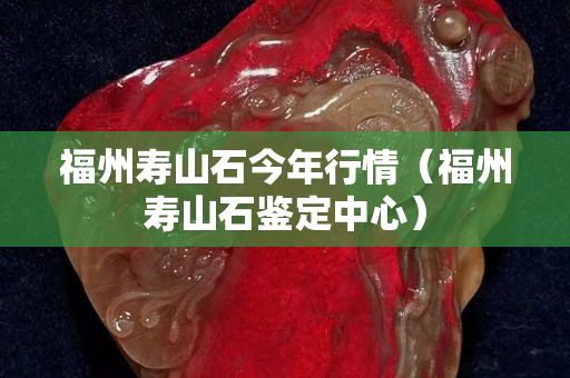 福州壽山石今年行情（福州壽山石鑒定中心）