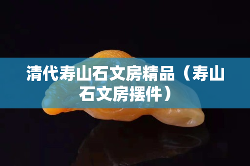 清代壽山石文房精品（壽山石文房擺件）