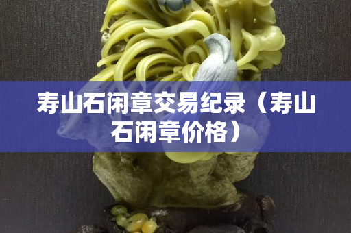 壽山石閑章交易紀(jì)錄(壽山石閑章價(jià)格) 壽山石閑章交易紀(jì)錄(壽山石閑章價(jià)格)