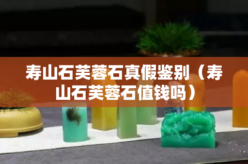 壽山石芙蓉石真假鑒別（壽山石芙蓉石值錢嗎）