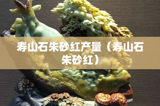 壽山石朱砂紅產量（壽山石朱砂紅）
