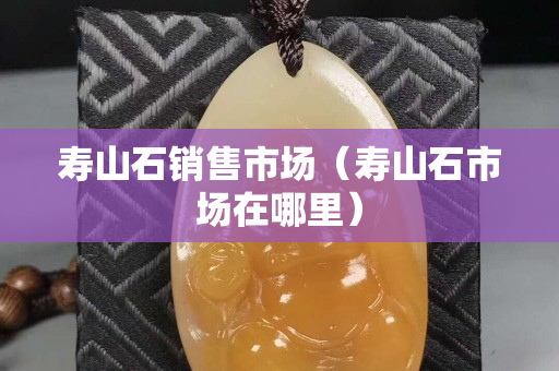 壽山石銷售市場(chǎng)（壽山石市場(chǎng)在哪里）