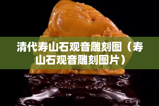 清代壽山石觀音雕刻圖（壽山石觀音雕刻圖片）