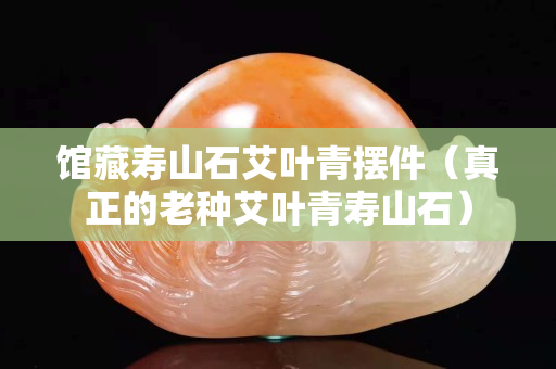 館藏壽山石艾葉青擺件（真正的老種艾葉青壽山石）
