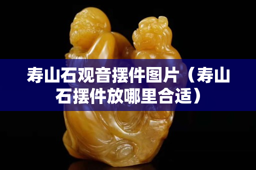 壽山石觀音擺件圖片（壽山石擺件放哪里合適）