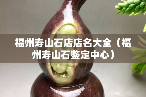 福州壽山石店店名大全（福州壽山石鑒定中心）