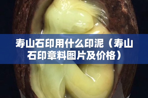 壽山石印用什么印泥（壽山石印章料圖片及價(jià)格）