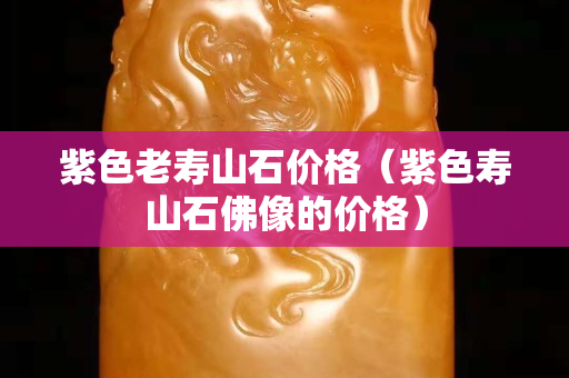 紫色老壽山石價(jià)格（紫色壽山石佛像的價(jià)格）