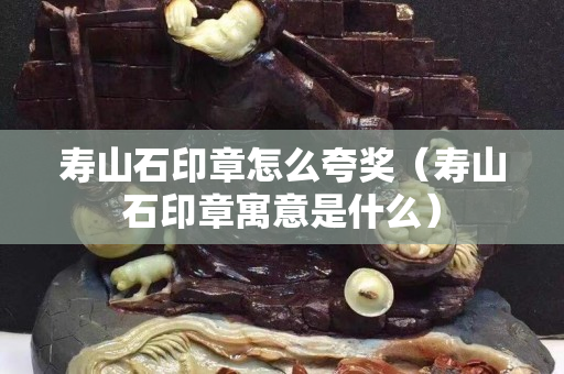 壽山石印章怎么夸獎（壽山石印章寓意是什么）