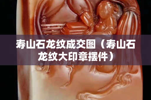 壽山石龍紋成交圖（壽山石龍紋大印章擺件）