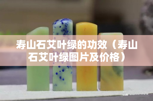 壽山石艾葉綠的功效(壽山石艾葉綠圖片及價(jià)格) 壽山石艾葉綠的功效(壽山石艾葉綠圖片及價(jià)格)