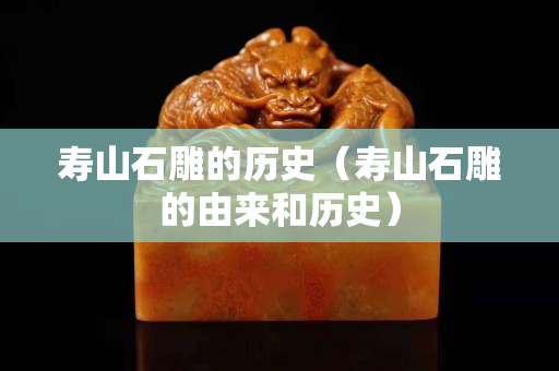 壽山石雕的歷史（壽山石雕的由來和歷史）