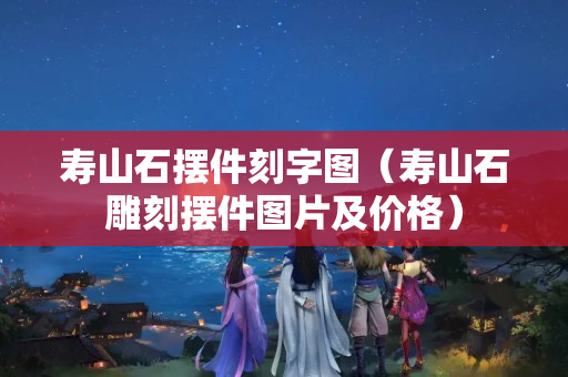 壽山石擺件刻字圖（壽山石雕刻擺件圖片及價格）