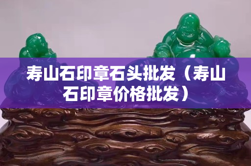 壽山石印章石頭批發（壽山石印章價格批發）