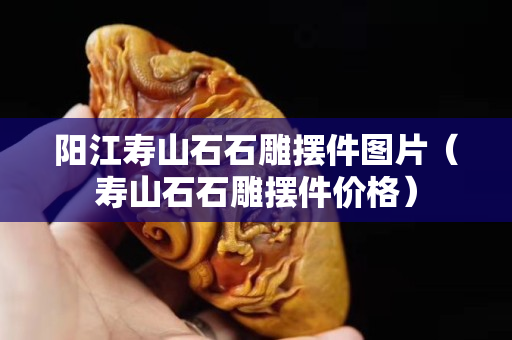 陽江壽山石石雕擺件圖片（壽山石石雕擺件價格）