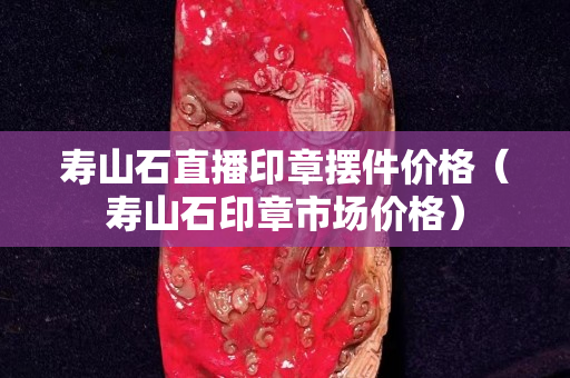 壽山石直播印章擺件價格（壽山石印章市場價格）